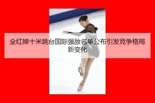 全红婵十米跳台国际强敌名单公布引发竞争格局新变化
